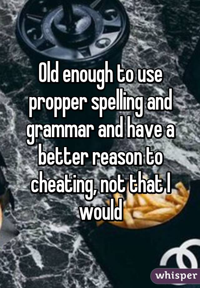 Old enough to use propper spelling and grammar and have a better reason to cheating, not that I would