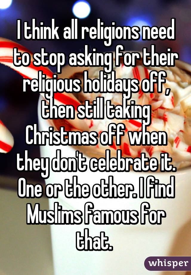 I think all religions need to stop asking for their religious holidays off, then still taking Christmas off when they don't celebrate it. One or the other. I find Muslims famous for that. 