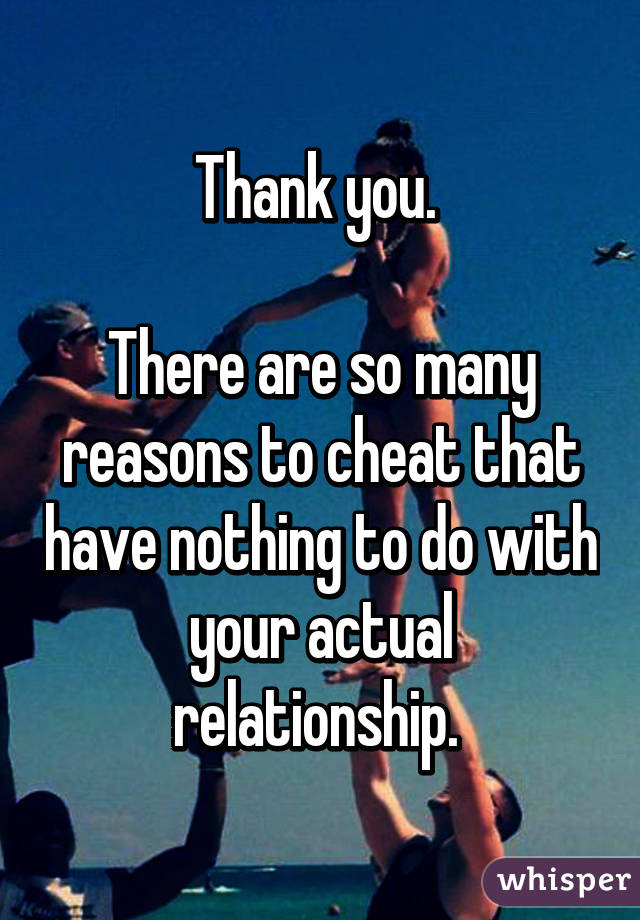 Thank you. 

There are so many reasons to cheat that have nothing to do with your actual relationship. 