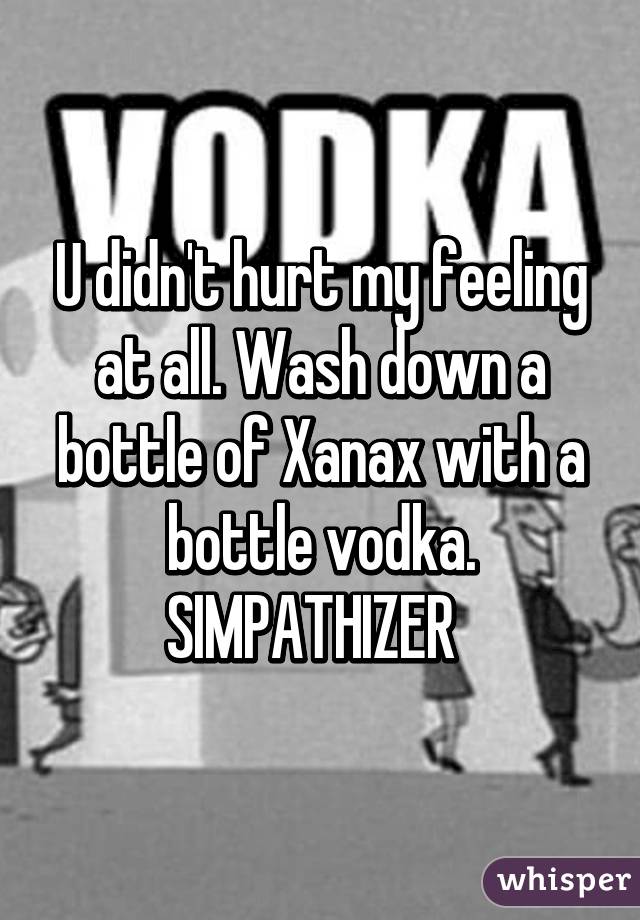 U didn't hurt my feeling at all. Wash down a bottle of Xanax with a bottle vodka. SIMPATHIZER  