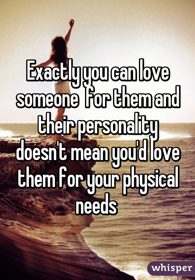 Exactly you can love someone  for them and their personality doesn't mean you'd love them for your physical needs 