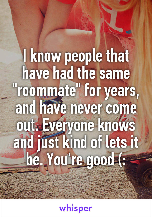 I know people that have had the same "roommate" for years, and have never come out. Everyone knows and just kind of lets it be. You're good (: