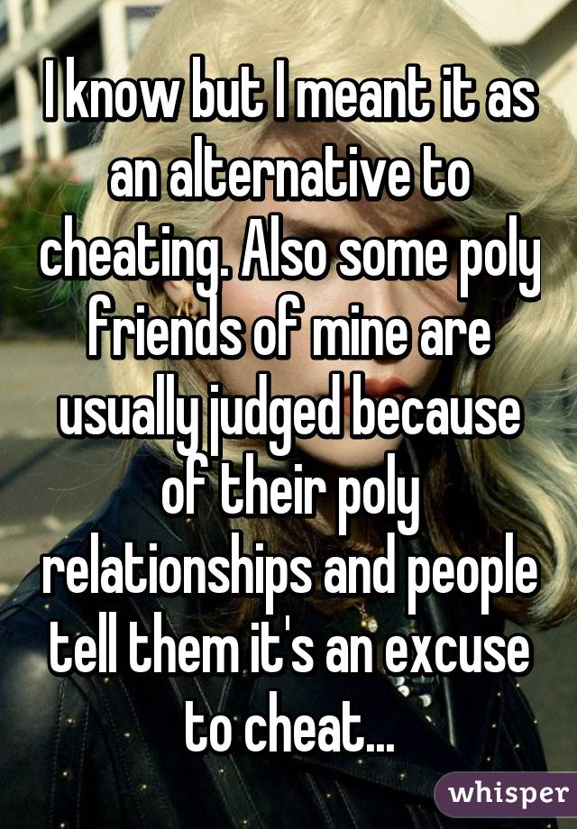 I know but I meant it as an alternative to cheating. Also some poly friends of mine are usually judged because of their poly relationships and people tell them it's an excuse to cheat...