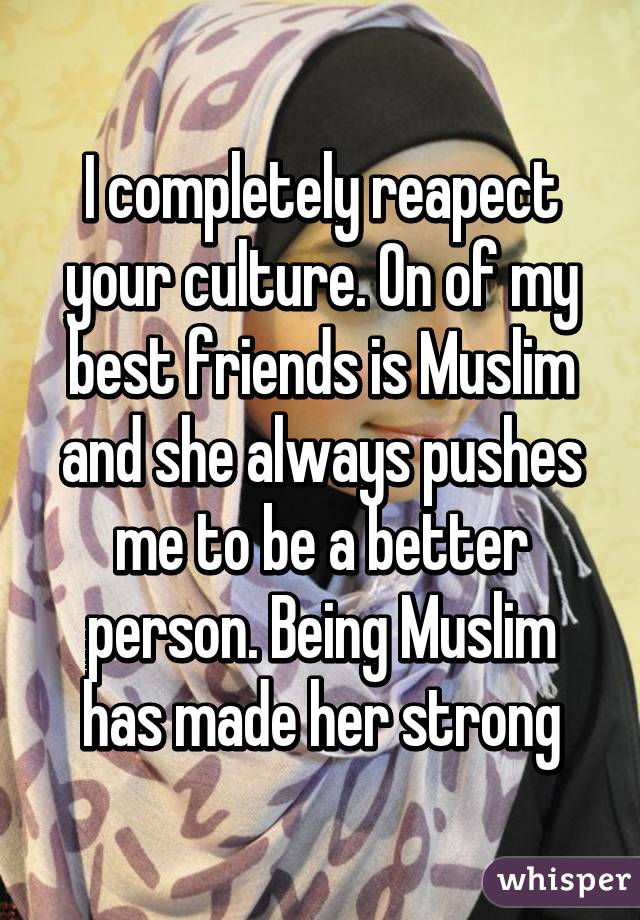 I completely reapect your culture. On of my best friends is Muslim and she always pushes me to be a better person. Being Muslim has made her strong