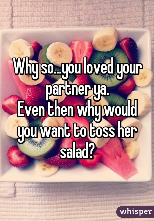 Why so...you loved your partner ya.
Even then why would you want to toss her salad?