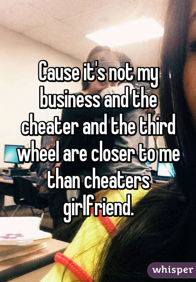 Cause it's not my business and the cheater and the third wheel are closer to me than cheaters girlfriend.