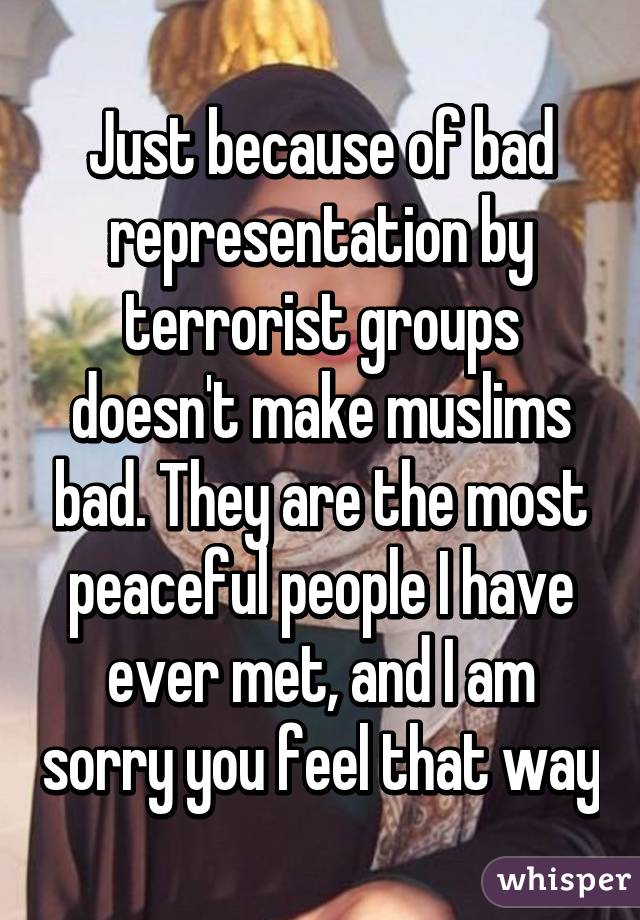 Just because of bad representation by terrorist groups doesn't make muslims bad. They are the most peaceful people I have ever met, and I am sorry you feel that way