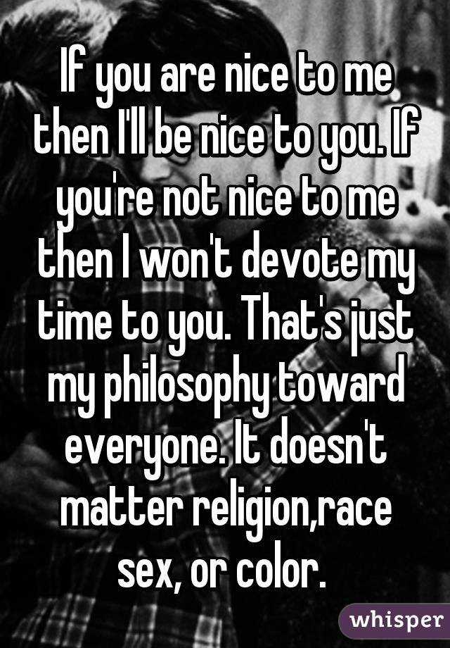 If you are nice to me then I'll be nice to you. If you're not nice to me then I won't devote my time to you. That's just my philosophy toward everyone. It doesn't matter religion,race sex, or color. 