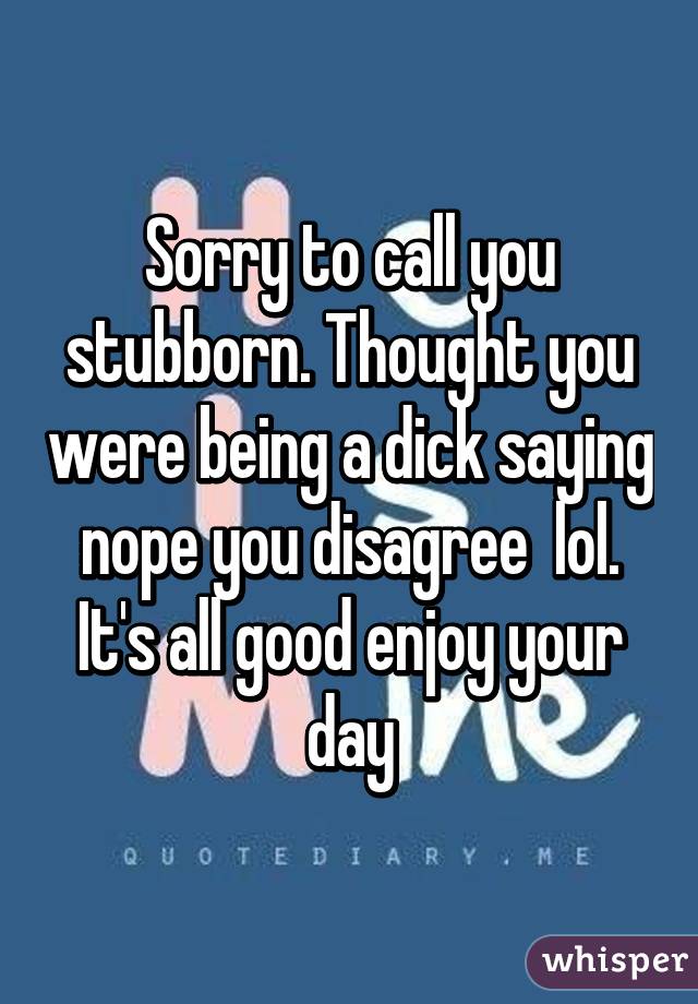 Sorry to call you stubborn. Thought you were being a dick saying nope you disagree  lol. It's all good enjoy your day