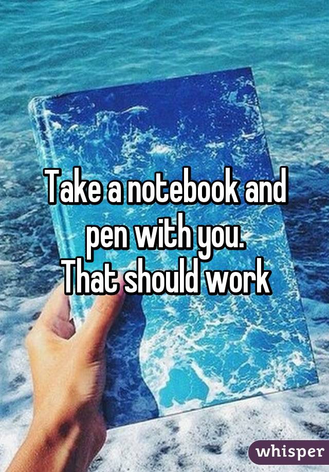 Take a notebook and pen with you.
That should work