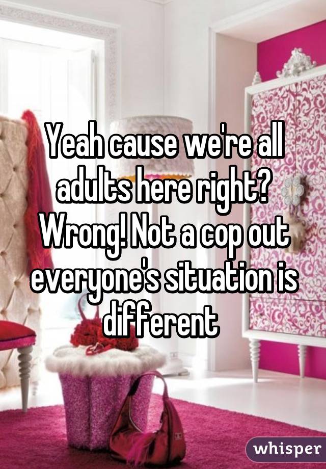 Yeah cause we're all adults here right? Wrong! Not a cop out everyone's situation is different 