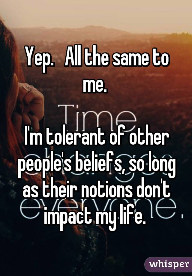 Yep.   All the same to me. 

I'm tolerant of other people's beliefs, so long as their notions don't impact my life. 