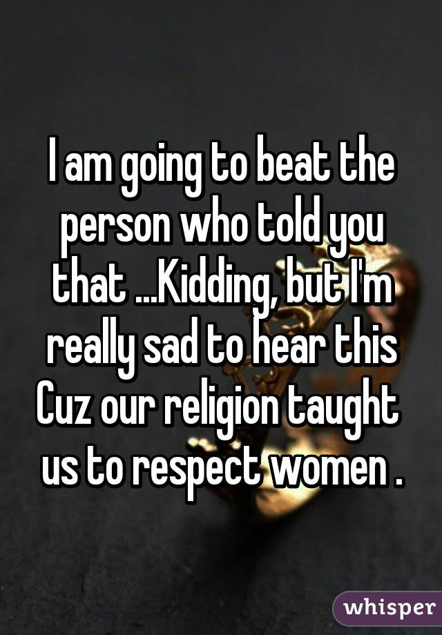 I am going to beat the person who told you that ...Kidding, but I'm really sad to hear this Cuz our religion taught  us to respect women .