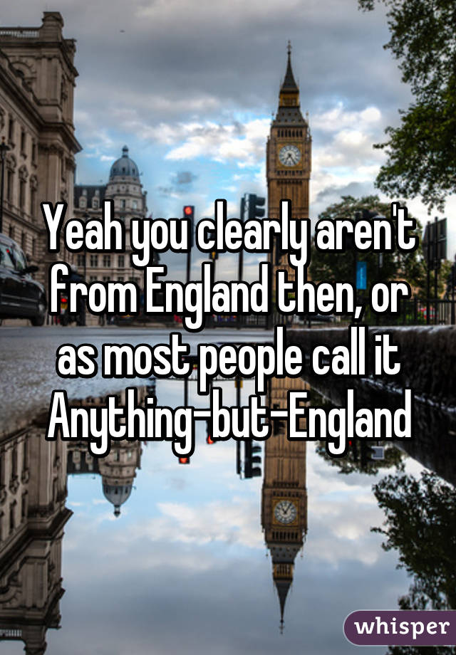 Yeah you clearly aren't from England then, or as most people call it Anything-but-England