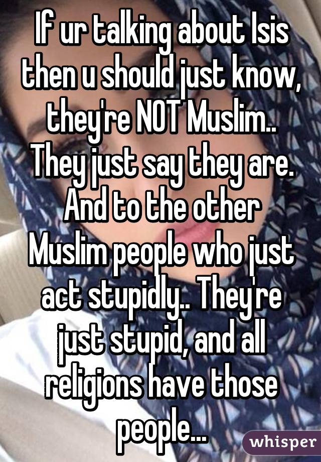 If ur talking about Isis then u should just know, they're NOT Muslim.. They just say they are. And to the other Muslim people who just act stupidly.. They're just stupid, and all religions have those people...