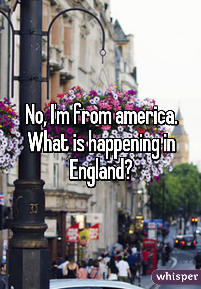 No, I'm from america. What is happening in England?