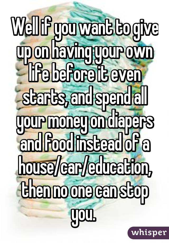 Well if you want to give up on having your own life before it even starts, and spend all your money on diapers and food instead of a house/car/education, then no one can stop you. 