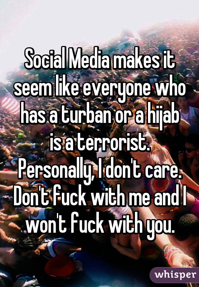 Social Media makes it seem like everyone who has a turban or a hijab is a terrorist. Personally, I don't care. Don't fuck with me and I won't fuck with you.