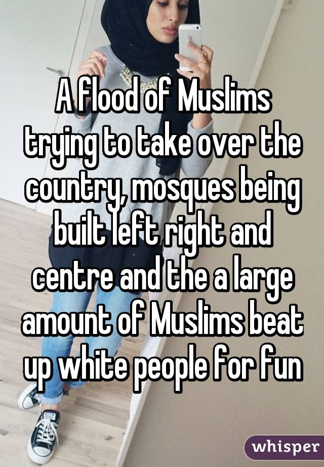 A flood of Muslims trying to take over the country, mosques being built left right and centre and the a large amount of Muslims beat up white people for fun