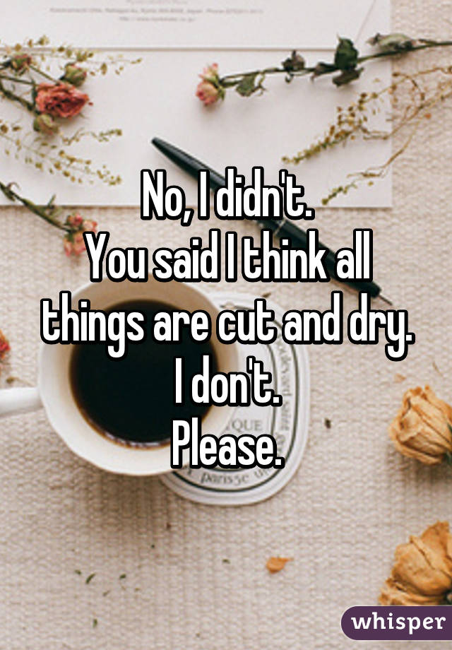 No, I didn't.
You said I think all things are cut and dry.
I don't.
Please.