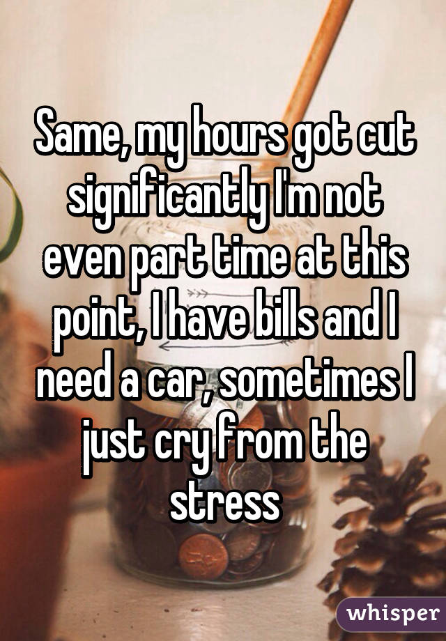 Same, my hours got cut significantly I'm not even part time at this point, I have bills and I need a car, sometimes I just cry from the stress
