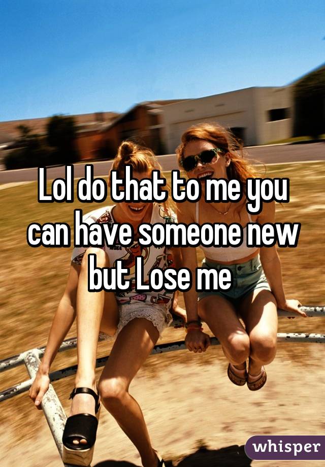 Lol do that to me you can have someone new but Lose me 