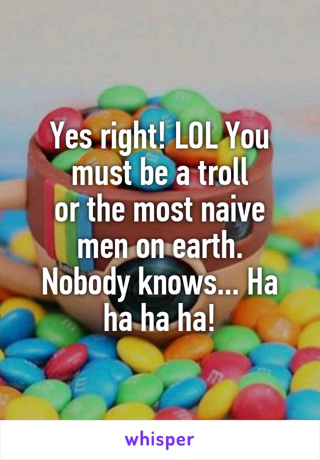 Yes right! LOL You must be a troll
or the most naive men on earth.
Nobody knows... Ha ha ha ha!
