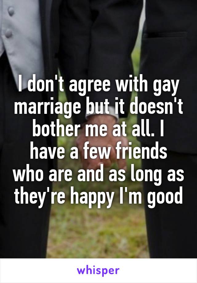 I don't agree with gay marriage but it doesn't bother me at all. I have a few friends who are and as long as they're happy I'm good