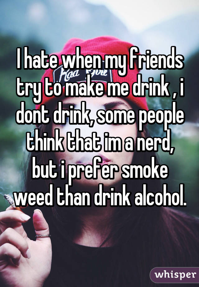 I hate when my friends try to make me drink , i dont drink, some people think that im a nerd, but i prefer smoke weed than drink alcohol. 