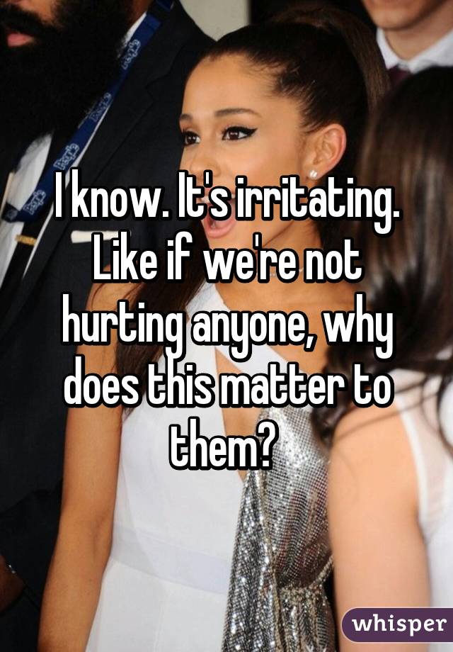 I know. It's irritating. Like if we're not hurting anyone, why does this matter to them? 