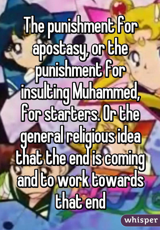 The punishment for apostasy, or the punishment for insulting Muhammed, for starters. Or the general religious idea that the end is coming and to work towards that end