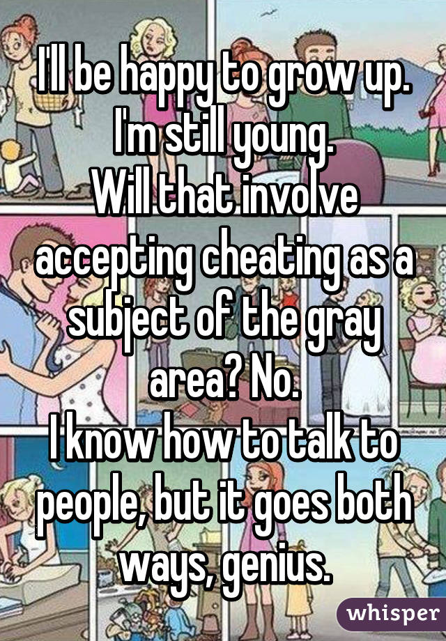 I'll be happy to grow up. I'm still young.
Will that involve accepting cheating as a subject of the gray area? No.
I know how to talk to people, but it goes both ways, genius.