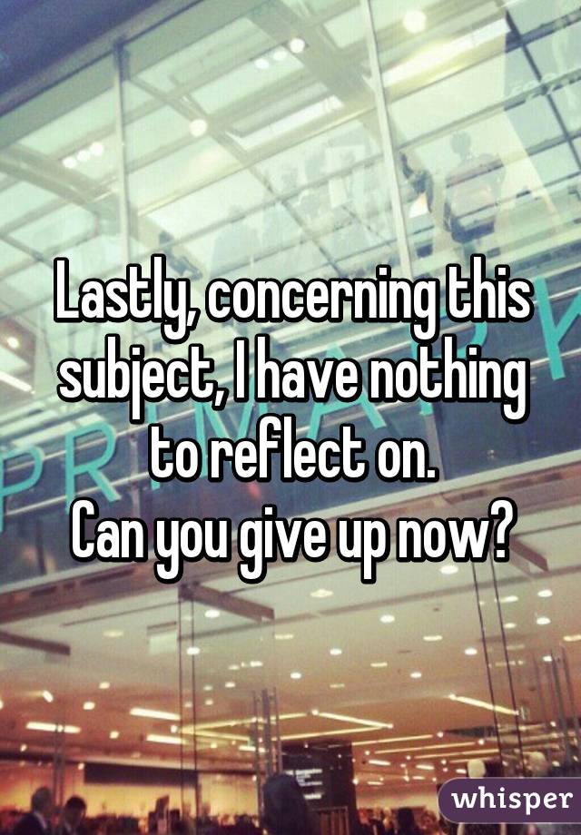 Lastly, concerning this subject, I have nothing to reflect on.
Can you give up now?