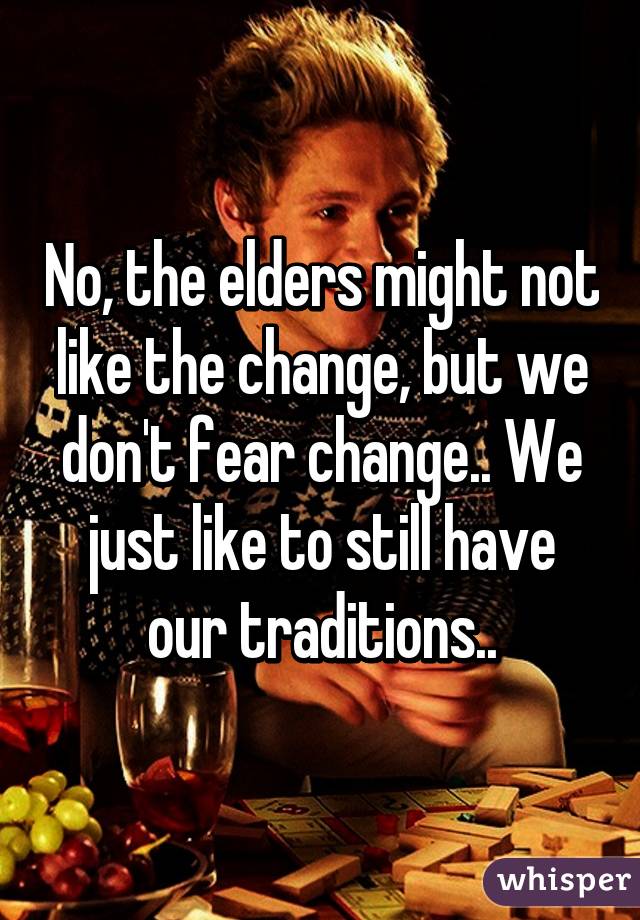 No, the elders might not like the change, but we don't fear change.. We just like to still have our traditions..