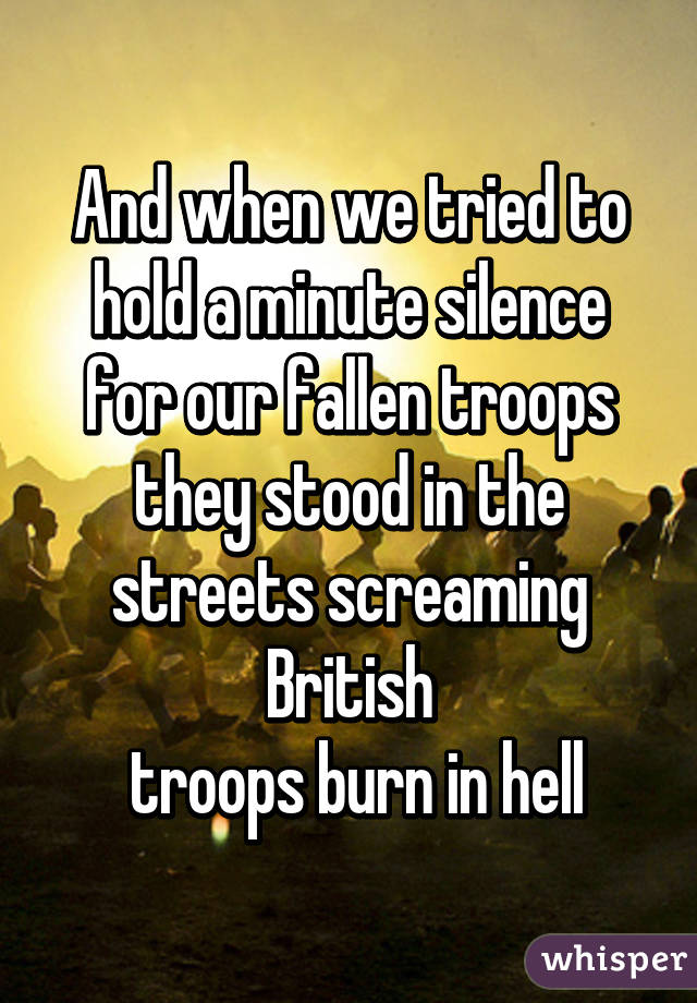 And when we tried to hold a minute silence for our fallen troops they stood in the streets screaming British
 troops burn in hell