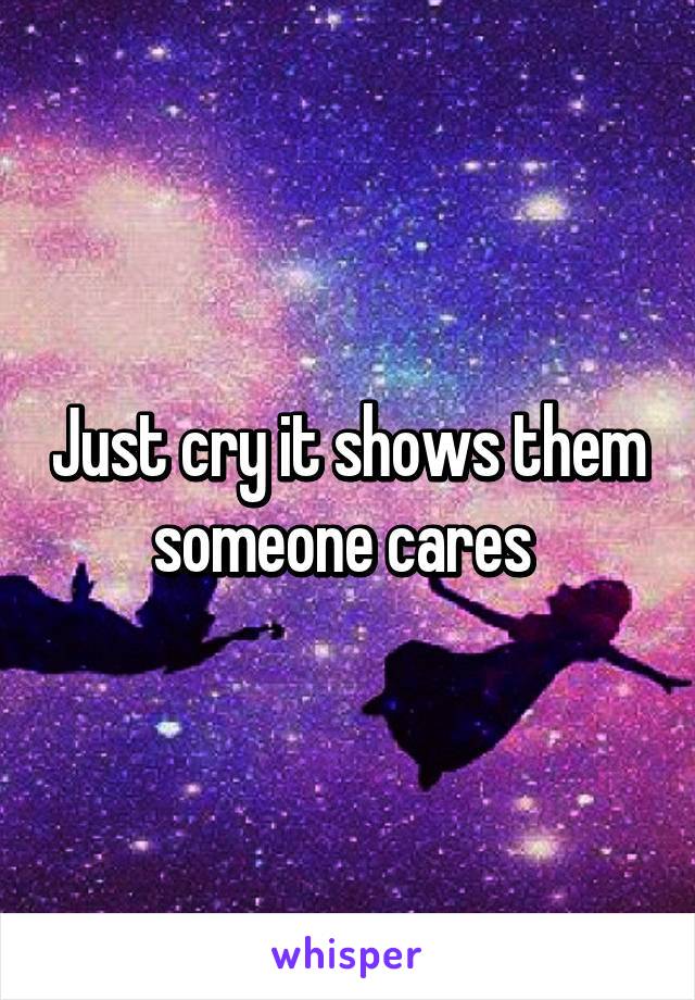 Just cry it shows them someone cares 