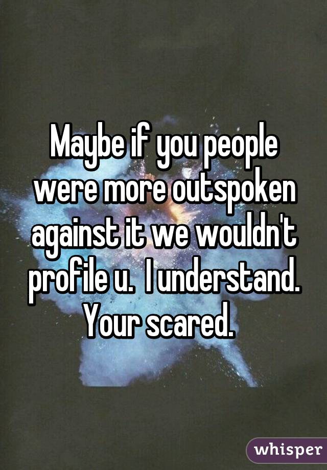 Maybe if you people were more outspoken against it we wouldn't profile u.  I understand. Your scared.  