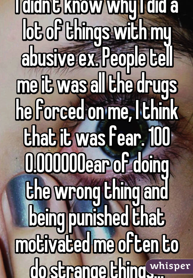 I didn't know why I did a lot of things with my abusive ex. People tell me it was all the drugs he forced on me, I think that it was fear. 100% fear of doing the wrong thing and being punished that motivated me often to do strange things...