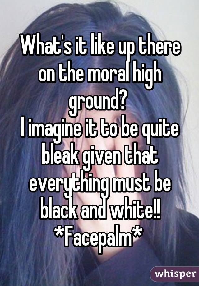 What's it like up there on the moral high ground? 
I imagine it to be quite bleak given that everything must be black and white!!
*Facepalm* 