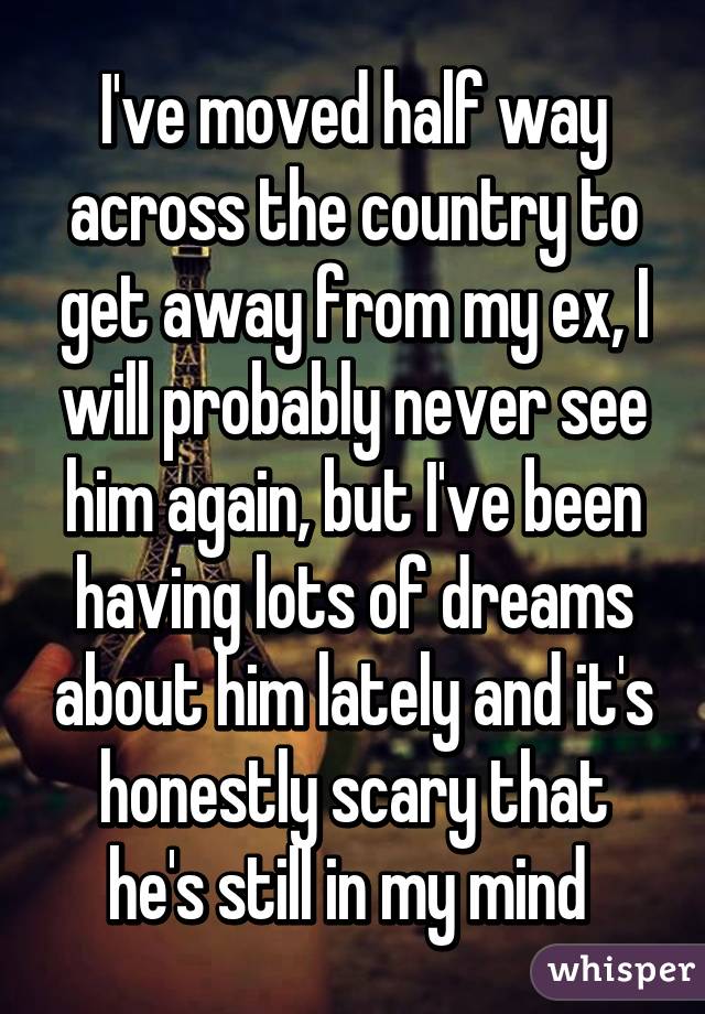 I've moved half way across the country to get away from my ex, I will probably never see him again, but I've been having lots of dreams about him lately and it's honestly scary that he's still in my mind 