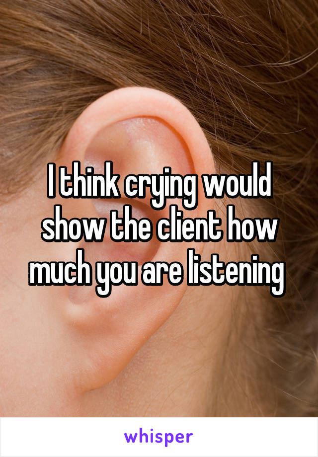 I think crying would show the client how much you are listening 