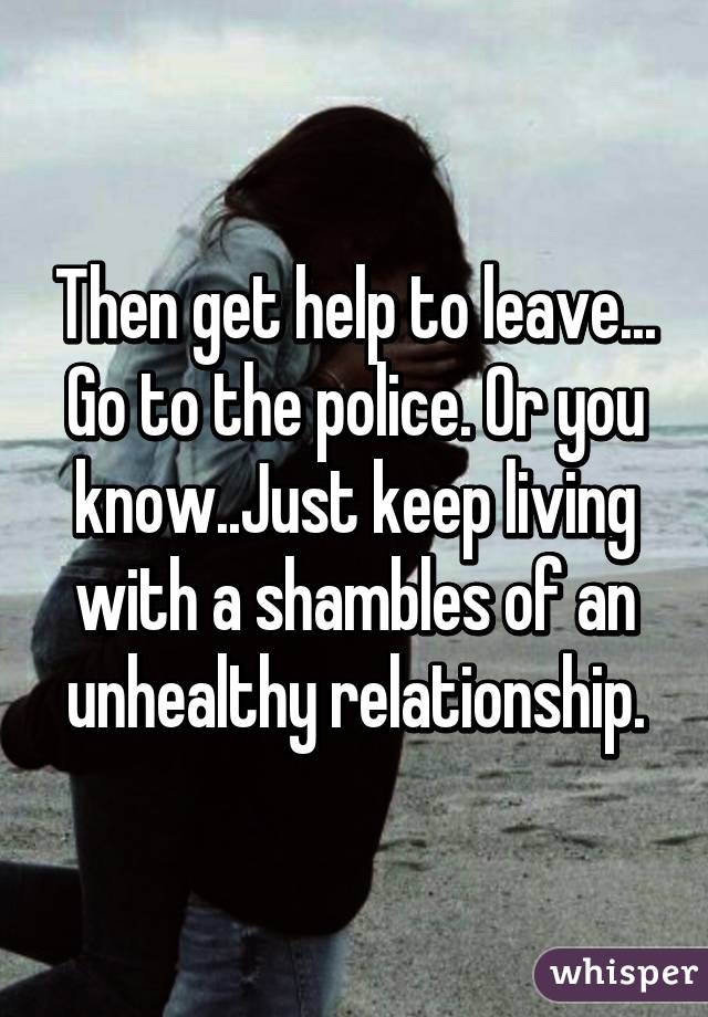 Then get help to leave... Go to the police. Or you know..Just keep living with a shambles of an unhealthy relationship.