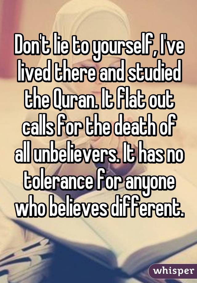 Don't lie to yourself, I've lived there and studied the Quran. It flat out calls for the death of all unbelievers. It has no tolerance for anyone who believes different. 