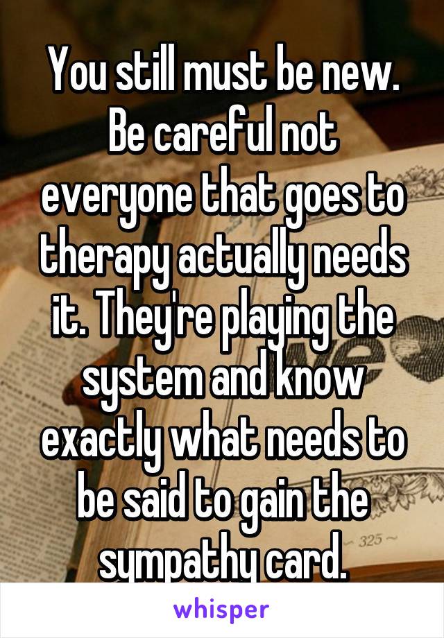 You still must be new. Be careful not everyone that goes to therapy actually needs it. They're playing the system and know exactly what needs to be said to gain the sympathy card.