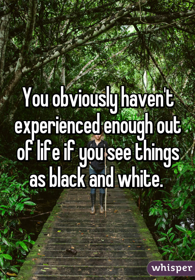 You obviously haven't experienced enough out of life if you see things as black and white. 