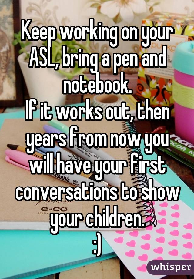 Keep working on your ASL, bring a pen and notebook.
If it works out, then years from now you will have your first conversations to show your children.
:)