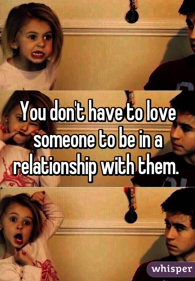 You don't have to love someone to be in a relationship with them. 