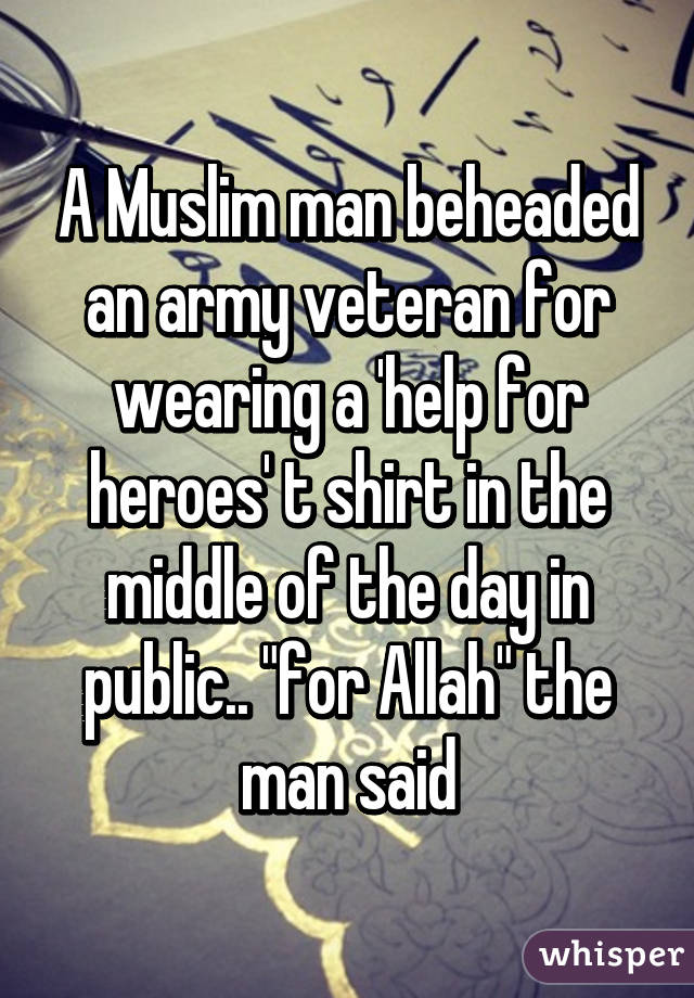 A Muslim man beheaded an army veteran for wearing a 'help for heroes' t shirt in the middle of the day in public.. "for Allah" the man said