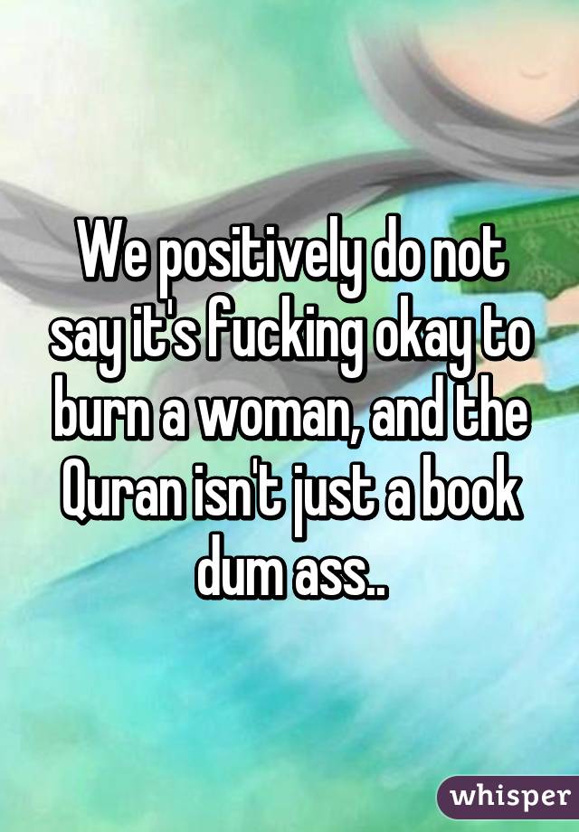 We positively do not say it's fucking okay to burn a woman, and the Quran isn't just a book dum ass..