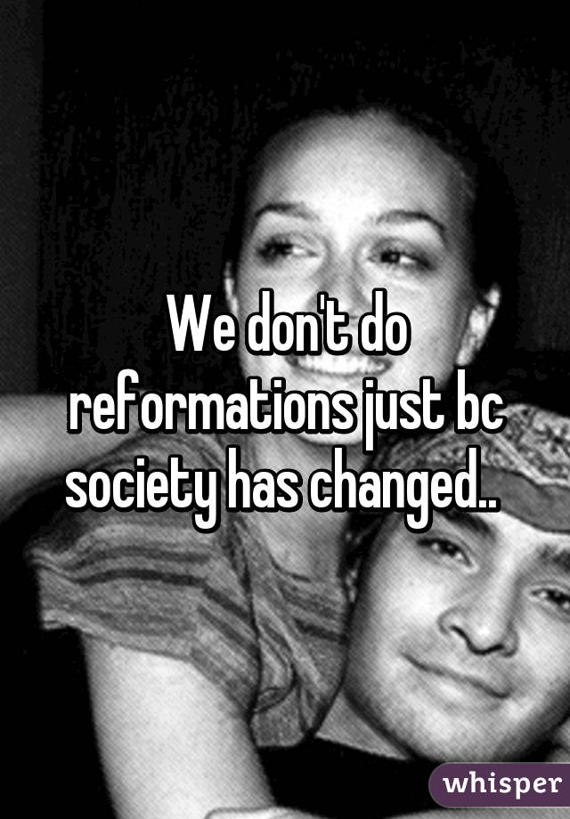 We don't do reformations just bc society has changed.. 